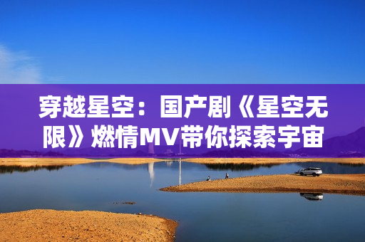 穿越星空：國(guó)產(chǎn)劇《星空無(wú)限》燃情MV帶你探索宇宙奇跡