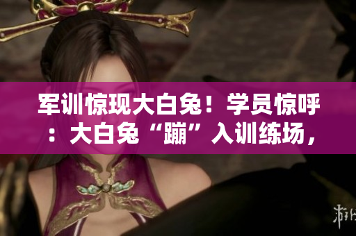 軍訓(xùn)驚現(xiàn)大白兔！學(xué)員驚呼：大白兔“蹦”入訓(xùn)練場，引發(fā)一片歡樂