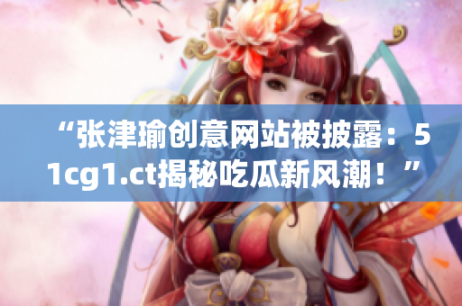 “張津瑜創(chuàng)意網(wǎng)站被披露:51cg1.ct揭秘吃瓜新風(fēng)潮!” “張津瑜創(chuàng)意網(wǎng)站被披露:51cg1.ct揭秘吃瓜新風(fēng)潮!”