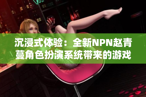 沉浸式體驗(yàn)：全新NPN趙青蔓角色扮演系統(tǒng)帶來的游戲革新