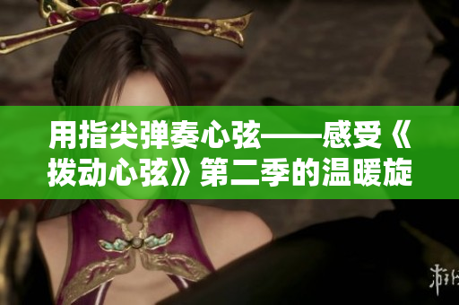 用指尖彈奏心弦——感受《撥動(dòng)心弦》第二季的溫暖旋律