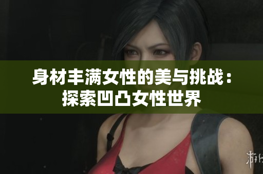 身材豐滿(mǎn)女性的美與挑戰(zhàn):探索凹凸女性世界 身材豐滿(mǎn)女性的美與挑戰(zhàn):探索凹凸女性世界