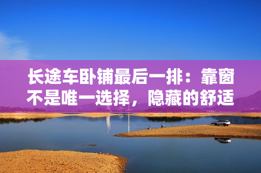 長(zhǎng)途車臥鋪?zhàn)詈笠慌牛嚎看安皇俏ㄒ贿x擇，隱藏的舒適之處。