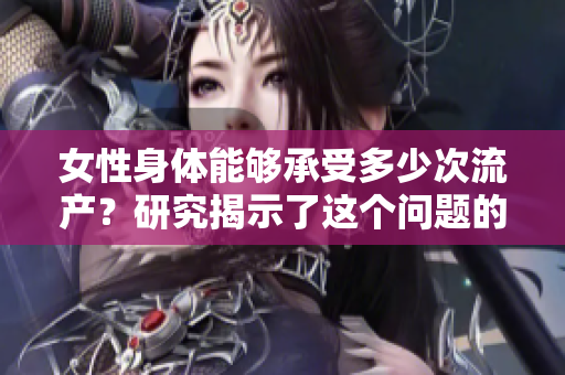 女性身體能夠承受多少次流產(chǎn)？研究揭示了這個(gè)問題的答案