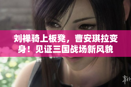 劉禪騎上板凳,曹安琪拉變身!見證三國戰(zhàn)場新風(fēng)貌 劉禪騎上板凳,曹安琪拉變身!見證三國戰(zhàn)場新風(fēng)貌