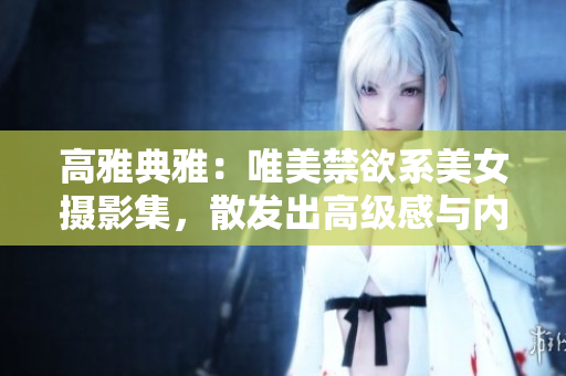 高雅典雅:唯美禁欲系美女?dāng)z影集,散發(fā)出高級感與內(nèi)涵 高雅典雅:唯美禁欲系美女?dāng)z影集,散發(fā)出高級感與內(nèi)涵