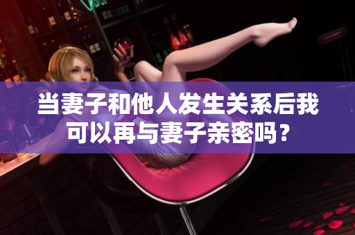 當(dāng)妻子和他人發(fā)生關(guān)系后我可以再與妻子親密嗎？