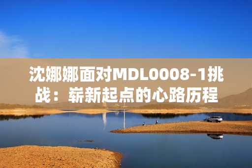 沈娜娜面對(duì)MDL0008-1挑戰(zhàn)：嶄新起點(diǎn)的心路歷程