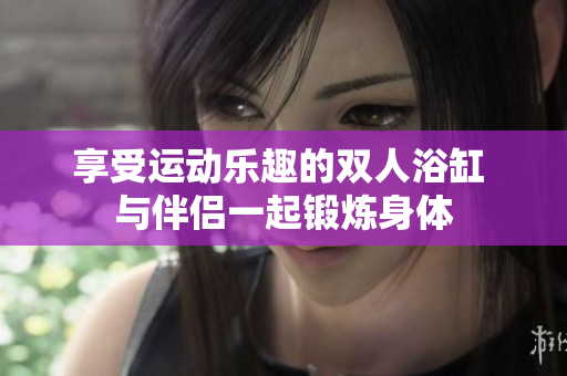 享受運(yùn)動樂趣的雙人浴缸 與伴侶一起鍛煉身體