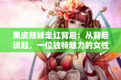 黑皮辣妹走紅背后：從背后談起，一位獨(dú)特魅力的女性的故事