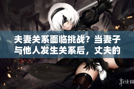 夫妻關(guān)系面臨挑戰(zhàn)？當(dāng)妻子與他人發(fā)生關(guān)系后，丈夫的選擇是否正當(dāng)？
