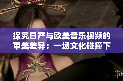 探究日產(chǎn)與歐美音樂視頻的審美差異：一場文化碰撞下的視聽對比