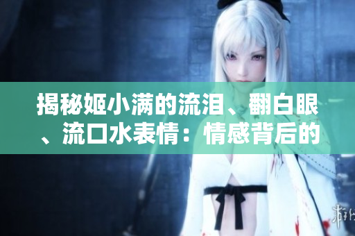 揭秘姬小滿的流淚、翻白眼、流口水表情：情感背后的真相