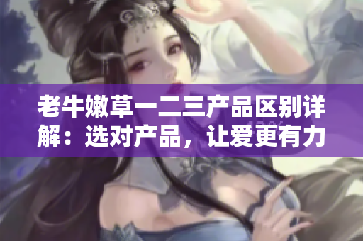老牛嫩草一二三產(chǎn)品區(qū)別詳解：選對(duì)產(chǎn)品，讓愛(ài)更有力量