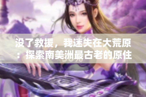 沒(méi)了救援，我迷失在大荒原：探索南美洲最古老的原住民文明