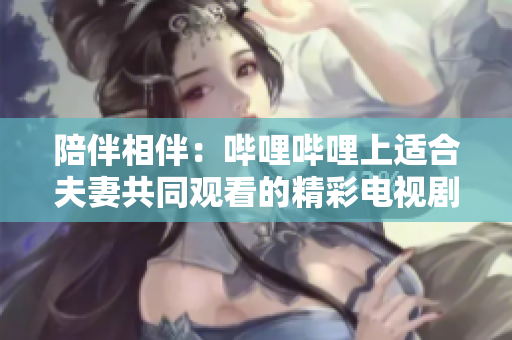 陪伴相伴：嗶哩嗶哩上適合夫妻共同觀看的精彩電視劇推薦