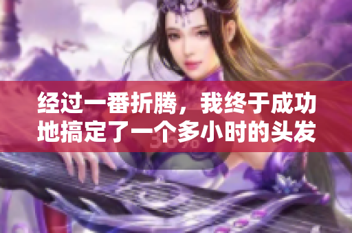 經(jīng)過一番折騰，我終于成功地搞定了一個多小時的頭發(fā)