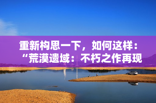 重新構(gòu)思一下，如何這樣：“荒漠遺域：不朽之作再現(xiàn)”，這樣如何？