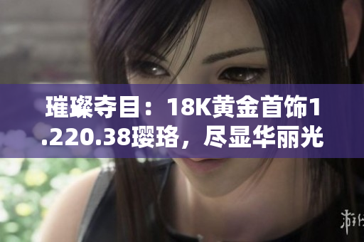 璀璨奪目：18K黃金首飾1.220.38瓔珞，盡顯華麗光彩