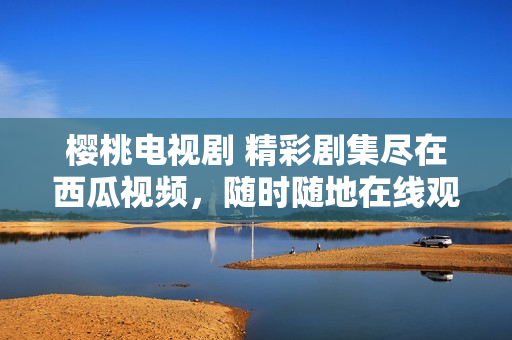 櫻桃電視劇 精彩劇集盡在西瓜視頻，隨時隨地在線觀看