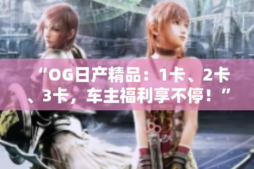 “OG日產(chǎn)精品：1卡、2卡、3卡，車主福利享不停！”