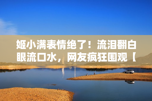 姬小滿表情絕了！流淚翻白眼流口水，網(wǎng)友瘋狂圍觀【獨家圖片】