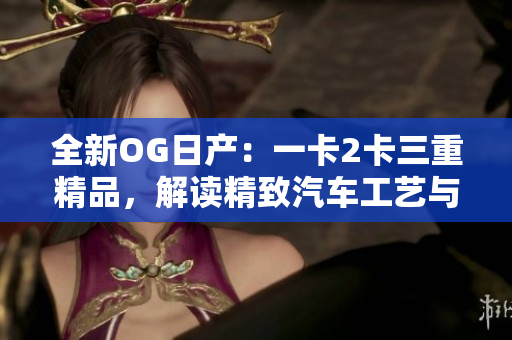 全新OG日產(chǎn):一卡2卡三重精品,解讀精致汽車工藝與品牌傳承 全新OG日產(chǎn):一卡2卡三重精品,解讀精致汽車工藝與品牌傳承