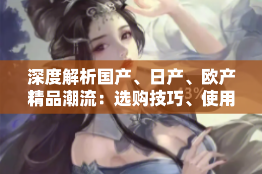 深度解析國(guó)產(chǎn)、日產(chǎn)、歐產(chǎn)精品潮流：選購技巧、使用指南一覽