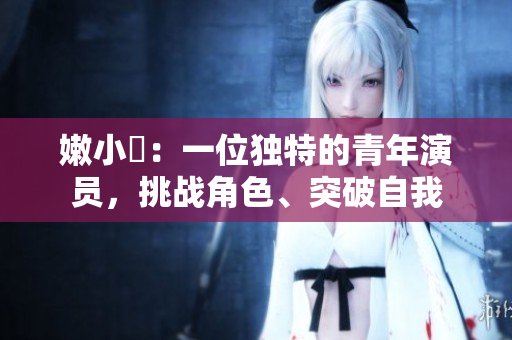 嫩小槡：一位獨(dú)特的青年演員，挑戰(zhàn)角色、突破自我