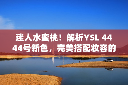 迷人水蜜桃！解析YSL 4444號新色，完美搭配妝容的獨(dú)特魅力