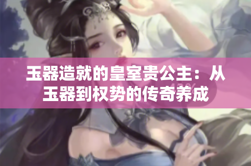 玉器造就的皇室貴公主：從玉器到權(quán)勢(shì)的傳奇養(yǎng)成