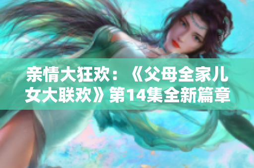 親情大狂歡：《父母全家兒女大聯(lián)歡》第14集全新篇章震撼上線！