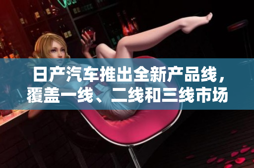 日產(chǎn)汽車推出全新產(chǎn)品線，覆蓋一線、二線和三線市場，引領(lǐng)精品車市新潮流