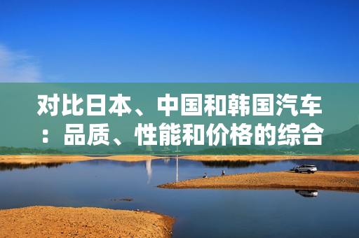 對(duì)比日本、中國(guó)和韓國(guó)汽車：品質(zhì)、性能和價(jià)格的綜合分析