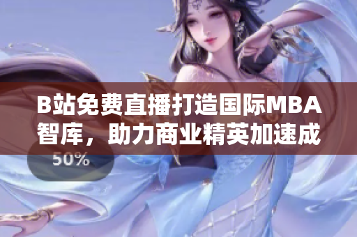 B站免費(fèi)直播打造國際MBA智庫，助力商業(yè)精英加速成長