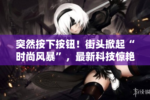 突然按下按鈕！街頭掀起“時尚風(fēng)暴”，最新科技驚艷登場！