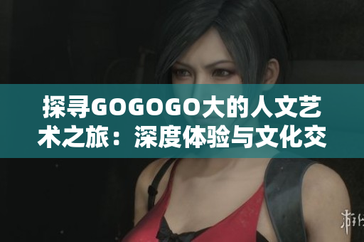 探尋GOGOGO大的人文藝術(shù)之旅：深度體驗(yàn)與文化交融