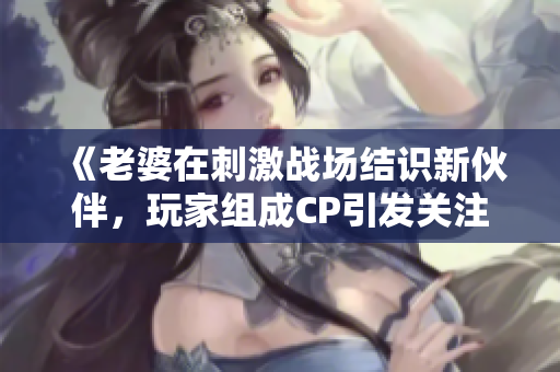 《老婆在刺激戰(zhàn)場(chǎng)結(jié)識(shí)新伙伴，玩家組成CP引發(fā)關(guān)注》