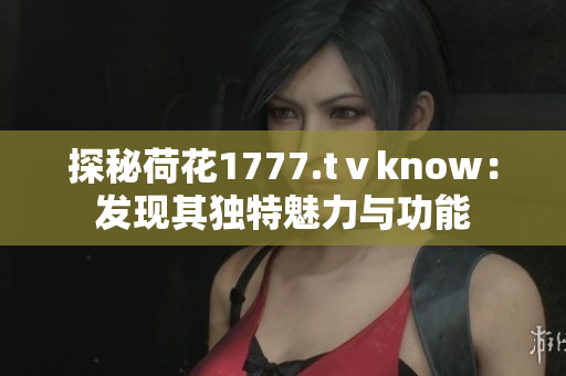 探秘荷花1777.tⅴknow：發(fā)現(xiàn)其獨(dú)特魅力與功能