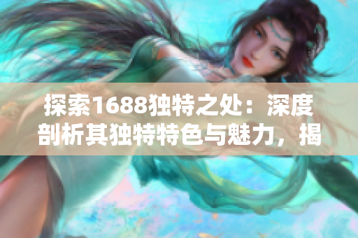 探索1688獨(dú)特之處：深度剖析其獨(dú)特特色與魅力，揭秘網(wǎng)站背后的精彩故事與商機(jī)