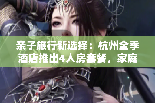 親子旅行新選擇：杭州全季酒店推出4人房套餐，家庭出游省心又舒適！