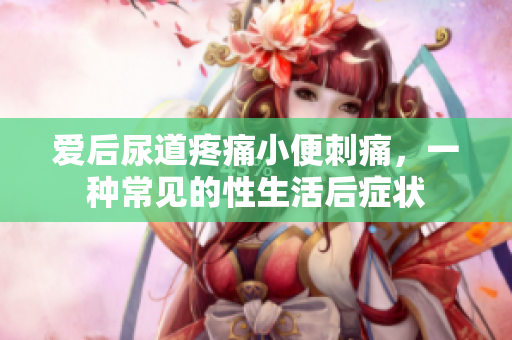 愛后尿道疼痛小便刺痛，一種常見的性生活后癥狀