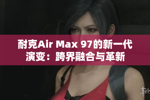 耐克Air Max 97的新一代演變：跨界融合與革新