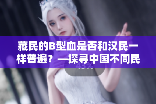 藏民的B型血是否和漢民一樣普遍？—探尋中國不同民族的血型分布情況