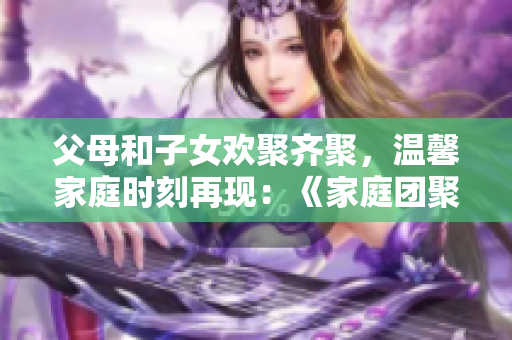 父母和子女歡聚齊聚,溫馨家庭時(shí)刻再現(xiàn):《家庭團(tuán)聚第14集》 父母和子女歡聚齊聚,溫馨家庭時(shí)刻再現(xiàn):《家庭團(tuán)聚第14集》