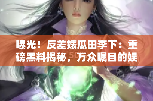 曝光！反差婊瓜田李下：重磅黑料揭秘，萬眾矚目的娛樂長征！