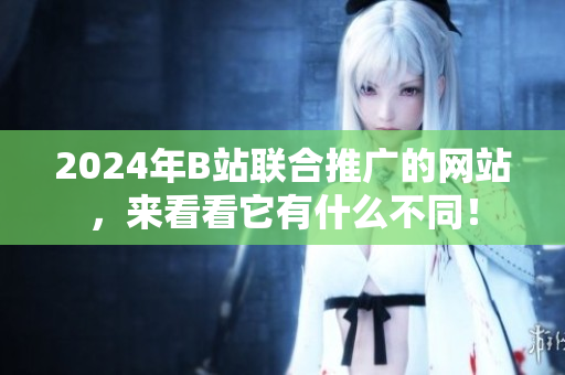 2024年B站聯(lián)合推廣的網(wǎng)站，來看看它有什么不同！