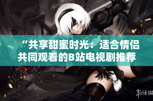 “共享甜蜜時光:適合情侶共同觀看的B站電視劇推薦” “共享甜蜜時光:適合情侶共同觀看的B站電視劇推薦”