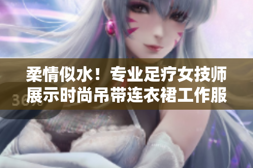 柔情似水！專業(yè)足療女技師展示時(shí)尚吊帶連衣裙工作服，締造舒適體驗(yàn)