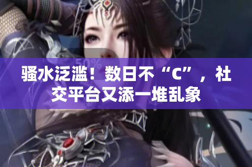 騷水泛濫！數(shù)日不“C”，社交平臺(tái)又添一堆亂象